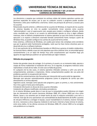 UNIVERSIDAD TÉCNICA DE MACHALA
FACULTAD DE CIENCIAS QUÍMICAS Y DE LA SALUD
CARRERA DE ENFERMERÍA
DOCENTE: ING. SIST. KARINA E. GARCÍA G. 118
Los directorios o carpetas que contienen los archivos vitales del sistema operativo cuentan con
permisos especiales de acceso, por lo que no cualquier usuario o programa puede acceder
fácilmente a ellos para modificarlos o borrarlos. Existe una jerarquía de permisos y accesos para
los usuarios.
Relacionado al punto anterior, a diferencia de los usuarios de Windows, la mayoría de los usuarios
de sistemas basados en Unix no pueden normalmente iniciar sesiones como usuarios
"administradores' o por el superusuario root, excepto para instalar o configurar software, dando
como resultado que, incluso si un usuario no administrador ejecuta un virus o algún software
malicioso, éste no dañaría completamente el sistema operativo ya que Unix limita el entorno de
ejecución a un espacio o directorio reservado llamado comúnmente home. Aunque a partir de
Windows Vista, se pueden configurar las cuentas de usuario de forma similar.
Estos sistemas, a diferencia de Windows, son usados para tareas más complejas como servidores
que por lo general están fuertemente protegidos, razón que los hace menos atractivos para un
desarrollo de virus o software malicioso.
En el caso particular de las distribuciones basadas en GNU/Linux y gracias al modelo colaborativo,
las licencias libres y debido a que son más populares que otros sistemas Unix, la comunidad aporta
constantemente y en un lapso de tiempo muy corto actualizaciones que resuelven bugs y/o
agujeros de seguridad que pudieran ser aprovechados por algún malware.
Métodos de propagación
Existen dos grandes clases de contagio. En la primera, el usuario, en un momento dado, ejecuta o
acepta de forma inadvertida la instalación del virus. En la segunda, el programa malicioso actúa
replicándose a través de las redes. En este caso se habla de gusanos.
En cualquiera de los dos casos, el sistema operativo infectado comienza a sufrir una serie de
comportamientos anómalos o imprevistos. Dichos comportamientos pueden dar una pista del
problema y permitir la recuperación del mismo.
Dentro de las contaminaciones más frecuentes por interacción del usuario están las siguientes:
Mensajes que ejecutan automáticamente programas (como el programa de correo que abre
directamente un archivo adjunto).
Ingeniería social, mensajes como ejecute este programa y gane un premio, o, más comúnmente:
Haz 2 clics y gana 2 tonos para móvil gratis..
Entrada de información en discos de otros usuarios infectados.
Instalación de software modificado o de dudosa procedencia.
En el sistema Windows puede darse el caso de que la computadora pueda infectarse sin ningún
tipo de intervención del usuario (versiones Windows 2000, XP y Server 2003) por virus como
Blaster, Sasser y sus variantes por el simple hecho de estar la máquina conectada a una red o a
Internet. Este tipo de virus aprovechan una vulnerabilidad de desbordamiento de buffer y puertos
de red para infiltrarse y contagiar el equipo, causar inestabilidad en el sistema, mostrar mensajes
de error, reenviarse a otras máquinas mediante la red local o Internet y hasta reiniciar el sistema,
entre otros daños. En las últimas versiones de Windows 2000, XP y Server 2003 se ha corregido
este problema en su mayoría.
 
