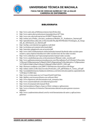 UNIVERSIDAD TÉCNICA DE MACHALA
FACULTAD DE CIENCIAS QUÍMICAS Y DE LA SALUD
CARRERA DE ENFERMERÍA
DOCENTE: ING. SIST. KARINA E. GARCÍA G. 122
BIBLIOGRAFIA
 http://www.unlz.edu.ar/biblioteca/tutores/tutor2b/dos.htm
 http://www.uprm.edu/socialsciences/manualprofesor/id77.htm
 http://www.uoc.edu/web/esp/art/uoc/0109037/fuentes.html
 http://online.ucn.cl/bidoc_new/pres_academicos/Modulo_IV_Academicos_Internet.pdf
 http://aprendeenlinea.udea.edu.co/lms/moodle/file.php/464/Modulo3/Estrategias_de_busqu
eda_de_informacion_en_Internet.pdf
 http://norfipc.com/internet/navegadores-web.html
 http://es.kioskea.net/contents/utile/email.php3
 http://tutoriales.igluppiweb.com.ar/ecorreo.pdf
 http://www.imh.es/dokumentazio-irekia/manuales/manual-facebook-redes-sociales-para-
usuario-y-para-empresa/introduccion-redes-sociales/usos-de-las-redes-sociales
 http://www.slideshare.net/Topicosempresariales/manual-redes-sociales
 http://www.catedrabancaja.uma.es/documentacion/Manual_redes_sociales.pdf
 http://www.gabinetecomunicacionyeducacion.com/files/adjuntos/Las%20redes%20sociales
%20como%20herramientas%20para%20el%20aprendizaje%20colaborativo.%20presentaci
%C3%B3n%20de%20un%20caso%20desde%20la%20UPV_EHU.pdf
 http://fterrazas.wordpress.com/2009/11/04/bitacoras-electronicas-web-blogs/
 http://edutec.rediris.es/Revelec2/revelec29/articulos_n29_pdf/6Edutec-E_Torres_n29.pdf
 http://sociedadinformacion.fundacion.telefonica.com/telos/articulocuaderno.asp@idarticulo
%3D1&rev%3D65.htm
 http://www.revista.unam.mx/vol.5/num10/art65/int65.htm
 http://dglibre.com/recursos/diseno-con-software-libre/
 http://www.hipertexto.info/documentos/web_semantica.htm
 http://www.maestrosdelweb.com/editorial/queeswiki/
 http://www.livemanual.info/manual-flickr
 http://mirincondeocio.bligoo.cl/que-es-flickr-ventajas-y-aplicaciones
 http://www.e-historia.cl/e-historia-2/herramientas-educativas-para-generar-recursos-
digitales/
 http://www.cuadernointercultural.com/tic-tools/herramientas-de-autor-y-aplicaciones-
gratuitas/
 