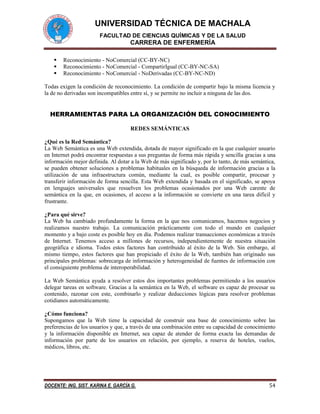 UNIVERSIDAD TÉCNICA DE MACHALA
FACULTAD DE CIENCIAS QUÍMICAS Y DE LA SALUD
CARRERA DE ENFERMERÍA
DOCENTE: ING. SIST. KARINA E. GARCÍA G. 54
 Reconocimiento - NoComercial (CC-BY-NC)
 Reconocimiento - NoComercial - CompartirIgual (CC-BY-NC-SA)
 Reconocimiento - NoComercial - NoDerivadas (CC-BY-NC-ND)
Todas exigen la condición de reconocimiento. La condición de compartir bajo la misma licencia y
la de no derivadas son incompatibles entre sí, y se permite no incluir a ninguna de las dos.
HERRAMIENTAS PARA LA ORGANIZACIÓN DEL CONOCIMIENTO
REDES SEMÁNTICAS
¿Qué es la Red Semántica?
La Web Semántica es una Web extendida, dotada de mayor significado en la que cualquier usuario
en Internet podrá encontrar respuestas a sus preguntas de forma más rápida y sencilla gracias a una
información mejor definida. Al dotar a la Web de más significado y, por lo tanto, de más semántica,
se pueden obtener soluciones a problemas habituales en la búsqueda de información gracias a la
utilización de una infraestructura común, mediante la cual, es posible compartir, procesar y
transferir información de forma sencilla. Esta Web extendida y basada en el significado, se apoya
en lenguajes universales que resuelven los problemas ocasionados por una Web carente de
semántica en la que, en ocasiones, el acceso a la información se convierte en una tarea difícil y
frustrante.
¿Para qué sirve?
La Web ha cambiado profundamente la forma en la que nos comunicamos, hacemos negocios y
realizamos nuestro trabajo. La comunicación prácticamente con todo el mundo en cualquier
momento y a bajo coste es posible hoy en día. Podemos realizar transacciones económicas a través
de Internet. Tenemos acceso a millones de recursos, independientemente de nuestra situación
geográfica e idioma. Todos estos factores han contribuido al éxito de la Web. Sin embargo, al
mismo tiempo, estos factores que han propiciado el éxito de la Web, también han originado sus
principales problemas: sobrecarga de información y heterogeneidad de fuentes de información con
el consiguiente problema de interoperabilidad.
La Web Semántica ayuda a resolver estos dos importantes problemas permitiendo a los usuarios
delegar tareas en software. Gracias a la semántica en la Web, el software es capaz de procesar su
contenido, razonar con este, combinarlo y realizar deducciones lógicas para resolver problemas
cotidianos automáticamente.
¿Cómo funciona?
Supongamos que la Web tiene la capacidad de construir una base de conocimiento sobre las
preferencias de los usuarios y que, a través de una combinación entre su capacidad de conocimiento
y la información disponible en Internet, sea capaz de atender de forma exacta las demandas de
información por parte de los usuarios en relación, por ejemplo, a reserva de hoteles, vuelos,
médicos, libros, etc.
 