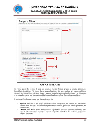 UNIVERSIDAD TÉCNICA DE MACHALA
FACULTAD DE CIENCIAS QUÍMICAS Y DE LA SALUD
CARRERA DE ENFERMERÍA
DOCENTE: ING. SIST. KARINA E. GARCÍA G. 66
GRUPOS EN FLICKR
En Flickr existe la opción de que los usuarios puedan formar grupos y generar contenidos
fotográficos temáticos. Tal como dicen las explicaciones de uso, pueden ser grupos públicos,
públicos con invitación o privados. Es así-: alguien crea el grupo, muchos lo siguen y se forma, en
el mejor de los casos, una buena comunidad especializada en realizar fotografías específicas.
A continuación algunos grupos que llaman la atención:
 Squared Circule es un grupo que sólo admite fotografías sin retocar de, justamente,
círculos. Con más de 5 mil miembros, publica sólo círculos, perfectos, sin ser generados por
computadora.
 I Crush your head. Todos hemos sacado alguna foto de dedos cercanos al lente y allá,
lejos, la cabeza (o algún objeto) de alguien. Inspirados en Kids in the Hall este grupo es de
cabezas aplastadas.
 