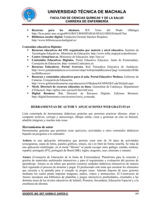 UNIVERSIDAD TÉCNICA DE MACHALA
FACULTAD DE CIENCIAS QUÍMICAS Y DE LA SALUD
CARRERA DE ENFERMERÍA
DOCENTE: ING. SIST. KARINA E. GARCÍA G. 69
 Recursos para los alumnos. IES Torre del Prado (Málaga)
http://ficus.pntic.mec.es/jgot0016/RECURSOSPARALOSALUMNOS.htm#CNat
 Biblioteca escolar digital. Fundación Germán Sánchez Ruipérez.
http://www.bibliotecaescolardigital.es/
Contenidos educativos Digitales
 Recursos educativos del ITE organizados por materia y nivel educativo. Instituto de
Tecnologías Educativas. Ministerio de Educación. http://www.isftic.mepsyd.es/profesores/
 Centro virtual leer.es. Ministerio de Educación. http://leer.es/
 Contenidos Educativos Digitales. Portal Educativo Educarex. Junta de Extremadura.
Consejería de Educación. http://conteni2.educarex.es/
 Recursos Educativos. Portal Averroes. Red Telemática Educativa de Andalucía.
http://www.juntadeandalucia.es/averroes/impe/web/portadaRecursos?pag=/contenidos/B/Ba
ncoDeRecursos/
 Recursos y contenidos educativos para el aula. Portal Educativo Medusa. Gobierno de
Canarias. Consejería de Educación.
http://www.gobiernodecanarias.org/educacion/4/Medusa/GCMWEB/Code/Default.aspx
 Merlí. Directori de recursos educatius en línea. Generalitat de Catalunya. Departament
d’Educació. http://aplitic.xtec.cat/merli/ServletCerca
 Digital Bromera Txt. Directori de Recursos Digitals. Edicions Bromera.
http://digital.bromeratxt.com/recursos/cerca_avancada
HERRAMIENTAS DE AUTOR Y APLICACIONES WEB GRATUITAS
Lista comentada de herramientas didácticas gratuitas que permiten practicar idiomas, alojar y
compartir archivos, corregir y autocorregir, dibujar online, crear y gestionar un sitio en Internet,
añadirle imágenes y muchas más cosas.
Herramientas de autor
Herramientas gratuitas que permiten crear ejercicios, actividades u otros contenidos didácticos
bajando un programa a tu ordenador.
Ardora es una aplicación informática que permite crear más de 34 tipos de actividades
(crucigramas, sopas de letras, paneles gráficos, relojes, etc.) en html de forma sencilla. Se trata de
una aplicación multilingüe, en el menú “Idioma” se puede escoger entre gallego, catalán, euskera,
español, portugués (PT), portugués de Brasil (BR), inglés, aragonés, ruso, asturiano y rumano.
Atenex (Consejería de Educación de la Junta de Extremadura). Plataforma para la creación y
gestión de materiales multimedia interactivos y para el seguimiento y evaluación del proceso de
aprendizaje. Atenex es un editor que permite construir unidades didácticas interactivas de manera
fácil siguiendo el proceso de arrastrar y pegar. El profesorado solo tiene que arrastrar los elementos
que necesita a la pantalla para ir creando su propio curso. Además dispone de unos gestores
mediante los cuales puede importar imágenes, audios, videos y animaciones. El Constructor de
Atenex incorpora una biblioteca de plantillas y juegos interactivos prediseñados, orientados a las
distintas áreas de los niveles educativos de Infantil, Primaria, Secundaria, Educación Especial y a la
enseñanza de idiomas.
 