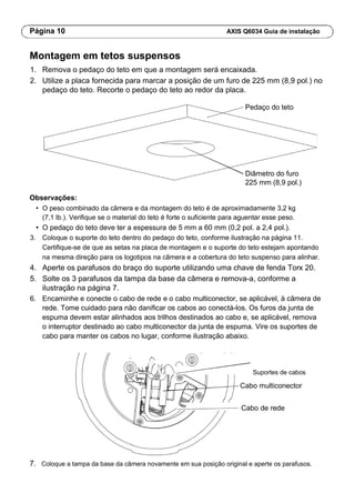 Página 10 AXIS Q6034 Guia de instalação
Montagem em tetos suspensos
1. Remova o pedaço do teto em que a montagem será encaixada.
2. Utilize a placa fornecida para marcar a posição de um furo de 225 mm (8,9 pol.) no
pedaço do teto. Recorte o pedaço do teto ao redor da placa.
Pedaço do teto
Diâmetro do furo
225 mm (8,9 pol.)
Observações:
• O peso combinado da câmera e da montagem do teto é de aproximadamente 3,2 kg
(7,1 lb.). Verifique se o material do teto é forte o suficiente para aguentar esse peso.
• O pedaço do teto deve ter a espessura de 5 mm a 60 mm (0,2 pol. a 2,4 pol.).
3. Coloque o suporte do teto dentro do pedaço do teto, conforme ilustração na página 11.
Certifique-se de que as setas na placa de montagem e o suporte do teto estejam apontando
na mesma direção para os logotipos na câmera e a cobertura do teto suspenso para alinhar.
4. Aperte os parafusos do braço do suporte utilizando uma chave de fenda Torx 20.
5. Solte os 3 parafusos da tampa da base da câmera e remova-a, conforme a
ilustração na página 7.
6. Encaminhe e conecte o cabo de rede e o cabo multiconector, se aplicável, à câmera de
rede. Tome cuidado para não danificar os cabos ao conectá-los. Os furos da junta de
espuma devem estar alinhados aos trilhos destinados ao cabo e, se aplicável, remova
o interruptor destinado ao cabo multiconector da junta de espuma. Vire os suportes de
cabo para manter os cabos no lugar, conforme ilustração abaixo.
Suportes de cabos
Cabo multiconector
Cabo de rede
7. Coloque a tampa da base da câmera novamente em sua posição original e aperte os parafusos.
 