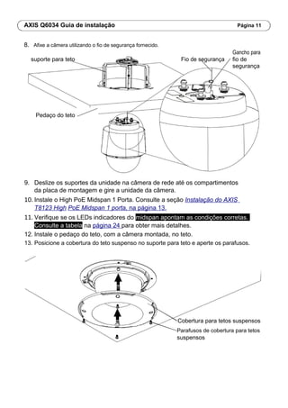 AXIS Q6034 Guia de instalação Página 11
8. Afixe a câmera utilizando o fio de segurança fornecido.
Fio de segurança
Gancho para
suporte para teto fio de
segurança
Pedaço do teto
9. Deslize os suportes da unidade na câmera de rede até os compartimentos
da placa de montagem e gire a unidade da câmera.
10. Instale o High PoE Midspan 1 Porta. Consulte a seção Instalação do AXIS
T8123 High PoE Midspan 1 porta, na página 13.
11. Verifique se os LEDs indicadores do midspan apontam as condições corretas.
Consulte a tabela na página 24 para obter mais detalhes.
12. Instale o pedaço do teto, com a câmera montada, no teto.
13. Posicione a cobertura do teto suspenso no suporte para teto e aperte os parafusos.
Cobertura para tetos suspensos
Parafusos de cobertura para tetos
suspensos
 