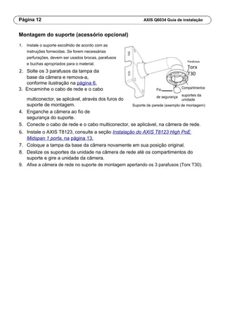 Página 12 AXIS Q6034 Guia de instalação
Montagem do suporte (acessório opcional)
1. Instale o suporte escolhido de acordo com as
instruções fornecidas. Se forem necessárias
perfurações, devem ser usados brocas, parafusos
e buchas apropriados para o material.
2. Solte os 3 parafusos da tampa da
base da câmera e remova-a,
conforme ilustração na página 6.
Parafusos
Torx
T30
3. Encaminhe o cabo de rede e o cabo Fio Compartimentos
suportes da
multiconector, se aplicável, através dos furos do
de segurança
unidade
suporte de montagem. Suporte de parede (exemplo de montagem)
4. Enganche a câmera ao fio de
segurança do suporte.
5. Conecte o cabo de rede e o cabo multiconector, se aplicável, na câmera de rede.
6. Instale o AXIS T8123, consulte a seção Instalação do AXIS T8123 High PoE
Midspan 1 porta, na página 13.
7. Coloque a tampa da base da câmera novamente em sua posição original.
8. Deslize os suportes da unidade na câmera de rede até os compartimentos do
suporte e gire a unidade da câmera.
9. Afixe a câmera de rede no suporte de montagem apertando os 3 parafusos (Torx T30).
 