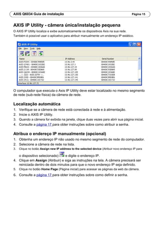 AXIS Q6034 Guia de instalação Página 15
AXIS IP Utility - câmera única/instalação pequena
O AXIS IP Utility localiza e exibe automaticamente os dispositivos Axis na sua rede.
Também é possível usar o aplicativo para atribuir manualmente um endereço IP estático.
O computador que executa o Axis IP Utility deve estar localizado no mesmo segmento
de rede (sub-rede física) da câmera de rede.
Localização automática
1. Verifique se a câmera de rede está conectada à rede e à alimentação.
2. Inicie o AXIS IP Utility.
3. Quando a câmera for exibida na janela, clique duas vezes para abrir sua página inicial.
4. Consulte a página 17 para obter instruções sobre como atribuir a senha.
Atribua o endereço IP manualmente (opcional)
1. Obtenha um endereço IP não usado no mesmo segmento de rede do computador.
2. Selecione a câmera de rede na lista.
3. Clique no botão Assign new IP address to the selected device (Atribuir novo endereço IP para
o dispositivo selecionado) e digite o endereço IP.
4. Clique em Assign (Atribuir) e siga as instruções na tela. A câmera precisará ser
reiniciada dentro de dois minutos para que o novo endereço IP seja definido.
5. Clique no botão Home Page (Página inicial) para acessar as páginas da web da câmera.
6. Consulte a página 17 para obter instruções sobre como definir a senha.
 