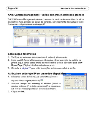 Página 16 AXIS Q6034 Guia de instalação
AXIS Camera Management - várias câmeras/instalações grandes
O AXIS Camera Management oferece o recurso de localização automática de vários
dispositivos Axis, exibição do status de conexão, gerenciamento de atualizações do
firmware e configuração de endereços IP.
Localização automática
1. Verifique se a câmera está conectada à rede e à alimentação.
2. Inicie o AXIS Camera Management. Quando a câmera de rede for exibida na
janela, clique com o botão direito do mouse sobre o link e selecione Live View
Home Page (Página inicial da exibição ao vivo).
3. Consulte a página 17 para obter instruções sobre como definir a senha.
Atribua um endereço IP em um único dispositivo
1. Selecione a câmera de rede no AXIS Camera Management e
clique no botão Assign IP (Atribuir IP) .
2. Selecione Assign the following IP address (Atribuir o
seguinte endereço IP) e digite o endereço IP, a máscara da
sub-rede e o roteador padrão que o dispositivo utilizará.
3. Clique em OK.
 