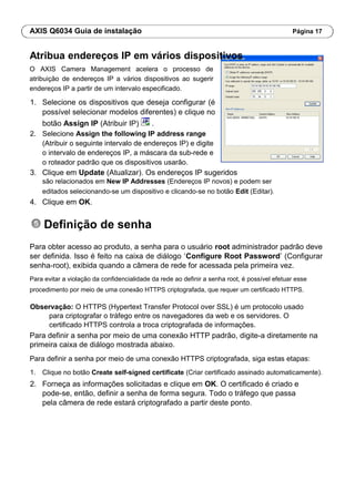 AXIS Q6034 Guia de instalação Página 17
Atribua endereços IP em vários dispositivos
O AXIS Camera Management acelera o processo de
atribuição de endereços IP a vários dispositivos ao sugerir
endereços IP a partir de um intervalo especificado.
1. Selecione os dispositivos que deseja configurar (é
possível selecionar modelos diferentes) e clique no
botão Assign IP (Atribuir IP) .
2. Selecione Assign the following IP address range
(Atribuir o seguinte intervalo de endereços IP) e digite
o intervalo de endereços IP, a máscara da sub-rede e
o roteador padrão que os dispositivos usarão.
3. Clique em Update (Atualizar). Os endereços IP sugeridos
são relacionados em New IP Addresses (Endereços IP novos) e podem ser
editados selecionando-se um dispositivo e clicando-se no botão Edit (Editar).
4. Clique em OK.
Definição de senha
Para obter acesso ao produto, a senha para o usuário root administrador padrão deve
ser definida. Isso é feito na caixa de diálogo ‘Configure Root Password’ (Configurar
senha-root), exibida quando a câmera de rede for acessada pela primeira vez.
Para evitar a violação da confidencialidade da rede ao definir a senha root, é possível efetuar esse
procedimento por meio de uma conexão HTTPS criptografada, que requer um certificado HTTPS.
Observação: O HTTPS (Hypertext Transfer Protocol over SSL) é um protocolo usado
para criptografar o tráfego entre os navegadores da web e os servidores. O
certificado HTTPS controla a troca criptografada de informações.
Para definir a senha por meio de uma conexão HTTP padrão, digite-a diretamente na
primeira caixa de diálogo mostrada abaixo.
Para definir a senha por meio de uma conexão HTTPS criptografada, siga estas etapas:
1. Clique no botão Create self-signed certificate (Criar certificado assinado automaticamente).
2. Forneça as informações solicitadas e clique em OK. O certificado é criado e
pode-se, então, definir a senha de forma segura. Todo o tráfego que passa
pela câmera de rede estará criptografado a partir deste ponto.
 