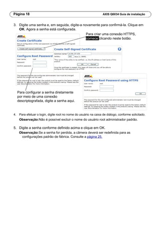Página 18 AXIS Q6034 Guia de instalação
3. Digite uma senha e, em seguida, digite-a novamente para confirmá-la. Clique em
OK. Agora a senha está configurada.
Para criar uma conexão HTTPS,
comece clicando neste botão.
Para configurar a senha diretamente
por meio de uma conexão
descriptografada, digite a senha aqui.
4. Para efetuar o login, digite root no nome do usuário na caixa de diálogo, conforme solicitado.
Observação:Não é possível excluir o nome do usuário root administrador padrão.
5. Digite a senha conforme definido acima e clique em OK.
Observação:Se a senha for perdida, a câmera deverá ser redefinida para as
configurações padrão de fábrica. Consulte a página 25.
 
