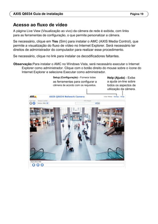AXIS Q6034 Guia de instalação Página 19
Acesso ao fluxo de vídeo
A página Live View (Visualização ao vivo) da câmera de rede é exibida, com links
para as ferramentas de configuração, o que permite personalizar a câmera.
Se necessário, clique em Yes (Sim) para instalar o AMC (AXIS Media Control), que
permite a visualização do fluxo de vídeo no Internet Explorer. Será necessário ter
direitos de administrador do computador para realizar esse procedimento.
Se necessário, clique no link para instalar os decodificadores faltantes.
Observação:Para instalar o AMC no Windows Vista, será necessário executar o Internet
Explorer como administrador. Clique com o botão direito do mouse sobre o ícone do
Internet Explorer e selecione Executar como administrador.
Setup (Configuração) - Fornece todas
as ferramentas para configurar a
câmera de acordo com os requisitos.
Help (Ajuda) - Exibe
a ajuda on-line sobre
todos os aspectos de
utilização da câmera.
 