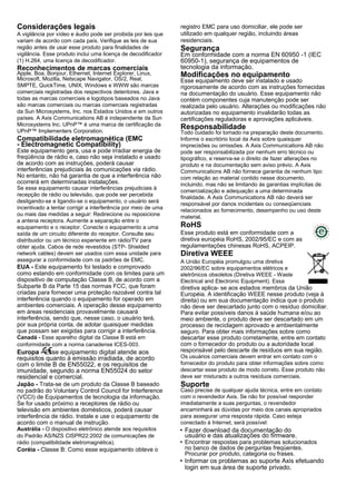 Considerações legais
A vigilância por vídeo e áudio pode ser proibida por leis que
variam de acordo com cada país. Verifique as leis de sua
região antes de usar esse produto para finalidades de
vigilância. Esse produto inclui uma licença de decodificador
(1) H.264, uma licença de decodificador.
Reconhecimentos de marcas comerciais
Apple, Boa, Bonjour, Ethernet, Internet Explorer, Linux,
Microsoft, Mozilla, Netscape Navigator, OS/2, Real,
SMPTE, QuickTime, UNIX, Windows e WWW são marcas
comerciais registradas dos respectivos detentores. Java e
todas as marcas comerciais e logotipos baseados no Java
são marcas comerciais ou marcas comerciais registradas
da Sun Microsystems, Inc. nos Estados Unidos e em outros
países. A Axis Communications AB é independente da Sun
Microsystems Inc. UPnP™ é uma marca de certificação da
UPnP™ Implementers Corporation.
Compatibilidade eletromagnética (EMC
- Electromagnetic Compatibility)
Este equipamento gera, usa e pode irradiar energia de
freqüência de rádio e, caso não seja instalado e usado
de acordo com as instruções, poderá causar
interferências prejudiciais às comunicações via rádio.
No entanto, não há garantia de que a interferência não
ocorrerá em determinadas instalações.
Se esse equipamento causar interferências prejudiciais à
recepção de rádio ou televisão, que pode ser percebida
desligando-se e ligando-se o equipamento, o usuário será
incentivado a tentar corrigir a interferência por meio de uma
ou mais das medidas a seguir: Redirecione ou reposicione
a antena receptora. Aumente a separação entre o
equipamento e o receptor. Conecte o equipamento a uma
saída de um circuito diferente do receptor. Consulte seu
distribuidor ou um técnico experiente em rádio/TV para
obter ajuda. Cabos de rede revestidos (STP- Shielded
network cables) devem ser usados com essa unidade para
assegurar a conformidade com os padrões de EMC.
EUA - Este equipamento foi testado e comprovado
como estando em conformidade com os limites para um
dispositivo de computação Classe B, de acordo com a
Subparte B da Parte 15 das normas FCC, que foram
criadas para fornecer uma proteção razoável contra tal
interferência quando o equipamento for operado em
ambientes comerciais. A operação desse equipamento
em áreas residenciais provavelmente causará
interferência, sendo que, nesse caso, o usuário terá,
por sua própria conta, de adotar quaisquer medidas
que possam ser exigidas para corrigir a interferência.
Canadá - Esse aparelho digital da Classe B está em
conformidade com a norma canadense ICES-003.
Europa - Esse equipamento digital atende aos
requisitos quanto à emissão irradiada, de acordo
com o limite B de EN55022, e os requisitos de
imunidade, segundo a norma EN55024 do setor
residencial e comercial.
Japão - Trata-se de um produto da Classe B baseado
no padrão do Voluntary Control Council for Interference
(VCCI) de Equipamentos de tecnologia da informação.
Se for usado próximo a receptores de rádio ou
televisão em ambientes domésticos, poderá causar
interferência de rádio. Instale e use o equipamento de
acordo com o manual de instrução.
Austrália - O dispositivo eletrônico atende aos requisitos
do Padrão AS/NZS CISPR22:2002 de comunicações de
rádio (compatibilidade eletromagnética).
Coréia - Classe B: Como esse equipamento obteve o
registro EMC para uso domiciliar, ele pode ser
utilizado em qualquer região, incluindo áreas
residenciais.
Segurança
Em conformidade com a norma EN 60950 -1 (IEC
60950-1), segurança de equipamentos de
tecnologia da informação.
Modificações no equipamento
Esse equipamento deve ser instalado e usado
rigorosamente de acordo com as instruções fornecidas
na documentação do usuário. Esse equipamento não
contém componentes cuja manutenção pode ser
realizada pelo usuário. Alterações ou modificações não
autorizadas no equipamento invalidarão todas as
certificações reguladoras e aprovações aplicáveis.
Responsabilidade
Todo cuidado foi tomado na preparação deste documento.
Informe o escritório local da Axis sobre quaisquer
imprecisões ou omissões. A Axis Communications AB não
pode ser responsabilizada por nenhum erro técnico ou
tipográfico, e reserva-se o direito de fazer alterações no
produto e na documentação sem aviso prévio. A Axis
Communications AB não fornece garantia de nenhum tipo
com relação ao material contido nesse documento,
incluindo, mas não se limitando às garantias implícitas de
comercialização e adequação a uma determinada
finalidade. A Axis Communications AB não deverá ser
responsável por danos incidentais ou conseqüenciais
relacionados ao fornecimento, desempenho ou uso deste
material.
RoHS
Esse produto está em conformidade com a
diretiva européia RoHS, 2002/95/EC e com as
regulamentações chinesas RoHS, ACPEIP.
Diretiva WEEE
A União Européia promulgou uma diretiva
2002/96/EC sobre equipamentos elétricos e
eletrônicos obsoletos (Diretiva WEEE - Waste
Electrical and Electronic Equipment). Essa
diretiva aplica- se aos estados membros da União
Européia. A identificação WEEE nesse produto (veja à
direita) ou em sua documentação indica que o produto
não deve ser descartado junto com o resíduo domiciliar.
Para evitar possíveis danos à saúde humana e/ou ao
meio ambiente, o produto deve ser descartado em um
processo de reciclagem aprovado e ambientalmente
seguro. Para obter mais informações sobre como
descartar esse produto corretamente, entre em contato
com o fornecedor do produto ou a autoridade local
responsável pelo descarte de resíduos em sua região.
Os usuários comerciais devem entrar em contato com o
fornecedor do produto para obter informações sobre como
descartar esse produto de modo correto. Esse produto não
deve ser misturado a outros resíduos comerciais.
Suporte
Caso precise de qualquer ajuda técnica, entre em contato
com o revendedor Axis. Se não for possível responder
imediatamente a suas perguntas, o revendedor
encaminhará as dúvidas por meio dos canais apropriados
para assegurar uma resposta rápida. Caso esteja
conectado à Internet, será possível:
• Fazer download da documentação do
usuário e das atualizações do firmware.
• Encontrar respostas para problemas solucionados
no banco de dados de perguntas freqüentes.
Procurar por produto, categoria ou frases.
• Informar os problemas ao suporte Axis efetuando
login em sua área de suporte privado.
 