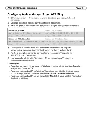 AXIS Q6034 Guia de instalação Página 21
Configuração do endereço IP com ARP/Ping
1. Obtenha um endereço IP no mesmo segmento de rede ao qual o computador está
conectado.
2. Localize o número de série (S/N) na etiqueta da câmera.
3. Abra um prompt de comando no computador e digite os seguintes comandos:
Sintaxe do Windows: Exemplo do Windows:
arp -s <Endereço IP> <Número de série> arp -s 192.168.0.125 00-40-8c-18-10-00
ping -l 408 -t <Endereço IP> ping -l 408 -t 192.168.0.125
Sintaxe do UNIX/Linux/Mac: Exemplo do UNIX/Linux/Mac:
arp -s <Endereço IP> <Número de série> temp arp -s 192.168.0.125 00:40:8c:18:10:00 temp
ping -s 408 <Endereço IP> ping -s 408 192.168.0.125
4. Verifique se o cabo de rede está conectado à câmera e, em seguida,
inicie/reinicie a câmera desconectando e reconectando a alimentação.
5. Feche o prompt de comando ao visualizar a mensagem ‘Resposta de
192.168.0.125: ...’ ou similar.
6. No navegador, digite http://<endereço IP> no campo Local/Endereço e
pressione Enter no teclado.
Observações:
• Para abrir um prompt de comando no Windows: no menu Iniciar, selecione Executar...
e digite cmd. Clique em OK.
• Para usar o comando ARP no Windows Vista, clique com o botão direito do mouse
no ícone do prompt de comando e selecione Executar como administrador.
• Para usar o comando ARP em um computador Mac OS X, use o utilitário Terminal em
Application > Utilities.
 