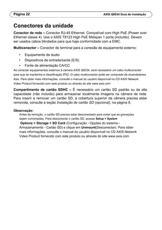 Página 22 AXIS Q6034 Guia de instalação
Conectores da unidade
Conector de rede – Conector RJ-45 Ethernet. Compatível com High PoE (Power over
Ethernet classe 4). Use o AXIS T8123 High PoE Midspan 1 porta (incluído). Devem
ser usados cabos blindados para que haja conformidade com a EMC.
Multiconector – Conector de terminal para a conexão de equipamento externo:
• Equipamento de áudio
• Dispositivos de entrada/saída (E/S)
• Fonte de alimentação CA/CC
Ao conectar equipamentos externos à câmera AXIS Q6034, será necessário um cabo multiconector
para que se mantenha a classificação IP52. O cabo multiconector pode ser comprado de revendedores
Axis. Para obter mais informações, consulte o manual do usuário disponível no CD AXIS Network
Video Product fornecido com este produto ou através do site www.axis.com
Compartimento de cartão SDHC – É necessário um cartão SD padrão ou de alta
capacidade (não incluído) para armazenar localmente imagens na câmera de rede.
Para inserir e remover um cartão SD, a cobertura superior da câmera precisa estar
removida, consulte a seção Instalação de cartão SD (opcional), na página 8.
Observação:
Antes da remoção, o cartão SD precisa estar desconectado para evitar que as gravações
sejam corrompidas. Para desconectar o cartão SD, acesse Setup > System
Options > Storage > SD Card (Configuração - Opções do sistema -
Armazenamento - Cartão SD) e clique em Unmount(Desconectar). Para obter
mais informações, consulte o manual do usuário disponível no CD AXIS Network
Video Product fornecido com este produto ou através do site www.axis.com
 