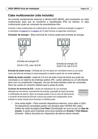 AXIS Q6034 Guia de instalação Página 23
Cabo multiconector (não incluído)
Ao conectar equipamentos externos à câmera AXIS Q6034, será necessário um cabo
multiconector para que se mantenha a classificação IP52 da câmera. O cabo
multiconector pode ser comprado de revendedores Axis.
Conecte o cabo multiconector ao multiconector da câmera, conforme ilustração na página 7
e instruções na página 9 e na página 10. O cabo fornece os seguintes conectores:
Conector de energia – Bloco terminal de 3 pinos usado para entrada de energia.
Entrada de energia CC
Entrada de energia CA
24-34 V CC, máx 16,9 W 20-24 V CA, máx 21,8 VA
Entrada de áudio (rosa) – Entrada de 3,5 mm para um microfone mono ou um sinal
mono de linha de entrada (o canal esquerdo é usado a partir de um sinal estéreo).
Saída de áudio (verde) - saída de 3,5 mm de áudio (nível de linha) que pode ser
conectada a um sistema de endereço público (PA - public address) ou um alto-falante
ativo com um amplificador integrado. Um par de fones também pode ser conectado.
Deve ser usado um conector estéreo para a saída de áudio.
Conector de terminal de E/S – Usado em aplicativos de, por exemplo,
detecção de movimento, acionamento de eventos, gravação de lapso de tempo
e notificações de alarme. Além da energia auxiliar e de um pino de aterramento,
o conector de terminal de E/S tem 4 pinos que podem ser configurados como
entrada ou saída. Esses pinos fornecem a interface para:
• Uma saída digital – Para conectar dispositivos externos, como relés e LEDs.
Os dispositivos conectados podem ser ativados pela VAPIX® API, pelos
botões de saída da página Live View (Visualização ao vivo) ou por um tipo de
evento. A saída será mostrada como ativa (exibida em Events > Port Status)
(Eventos - Status da porta) se o dispositivo de alarme estiver ativado.
 