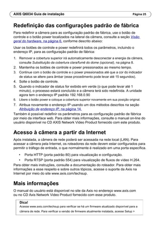 AXIS Q6034 Guia de instalação Página 25
Redefinição das configurações padrão de fábrica
Para redefinir a câmera para as configuração padrão de fábrica, use o botão de
controle e o botão power localizados na lateral da câmera, consulte a seção Visão
geral do hardware, na página 6, conforme descrito abaixo:
Usar os botões de controle e power redefinirá todos os parâmetros, incluindo o
endereço IP, para as configuração padrão de fábrica:
1. Remover a cobertura superior irá automaticamente desconectar a energia da câmera,
consulte Substituição da cobertura clara/fumê do dome (opcional), na página 8.
2. Mantenha os botões de controle e power pressionados ao mesmo tempo.
3. Continue com o botão de controle e o power pressionados até que a cor do indicador
de status se altere para âmbar (esse procedimento pode levar até 15 segundos).
4. Solte o botão de controle.
5. Quando o indicador de status for exibido em verde (o que pode levar até 1
minuto), o processo estará concluído e a câmera terá sido redefinida. A unidade
agora tem o endereço IP padrão 192.168.0.90
6. Libere o botão power e coloque a cobertura superior novamente em sua posição original.
7. Atribua novamente o endereço IP usando um dos métodos descritos na seção
Atribuição de endereço IP, na página 14.
Também é possível redefinir os parâmetros para as configuração padrão de fábrica
por meio da interface web. Para obter mais informações, consulte o manual on-line do
usuário disponível no CD AXIS Network Video Product fornecido com este produto.
Acesso à câmera a partir da Internet
Após instalada, a câmera de rede poderá ser acessada na rede local (LAN). Para
acessar a câmera pela Internet, os roteadores da rede devem estar configurados para
permitir o tráfego de entrada, o que normalmente é realizado em uma porta específica.
• Porta HTTP (porta padrão 80) para visualização e configuração.
• Porta RTSP (porta padrão 554) para visualização de fluxos de vídeo H.264.
Para obter mais instruções, consulte a documentação do roteador. Para obter mais
informações a esse respeito e sobre outros tópicos, acesse o suporte da Axis na
Internet por meio do site www.axis.com/techsup.
Mais informações
O manual do usuário está disponível no site da Axis no endereço www.axis.com
ou no CD Axis Network Video Product fornecido com esse produto.
Dica!
Acesse www.axis.com/techsup para verificar se há um firmware atualizado disponível para a
câmera de rede. Para verificar a versão de firmware atualmente instalada, acesse Setup >
 