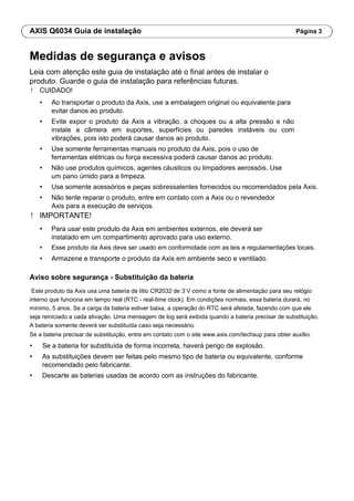 AXIS Q6034 Guia de instalação Página 3
Medidas de segurança e avisos
Leia com atenção este guia de instalação até o final antes de instalar o
produto. Guarde o guia de instalação para referências futuras.
! CUIDADO!
• Ao transportar o produto da Axis, use a embalagem original ou equivalente para
evitar danos ao produto.
• Evite expor o produto da Axis a vibração, a choques ou a alta pressão e não
instale a câmera em suportes, superfícies ou paredes instáveis ou com
vibrações, pois isto poderá causar danos ao produto.
• Use somente ferramentas manuais no produto da Axis, pois o uso de
ferramentas elétricas ou força excessiva poderá causar danos ao produto.
• Não use produtos químicos, agentes cáusticos ou limpadores aerossóis. Use
um pano úmido para a limpeza.
• Use somente acessórios e peças sobressalentes fornecidos ou recomendados pela Axis.
• Não tente reparar o produto, entre em contato com a Axis ou o revendedor
Axis para a execução de serviços.
! IMPORTANTE!
• Para usar este produto da Axis em ambientes externos, ele deverá ser
instalado em um compartimento aprovado para uso externo.
• Esse produto da Axis deve ser usado em conformidade com as leis e regulamentações locais.
• Armazene e transporte o produto da Axis em ambiente seco e ventilado.
Aviso sobre segurança - Substituição da bateria
Este produto da Axis usa uma bateria de lítio CR2032 de 3 V como a fonte de alimentação para seu relógio
interno que funciona em tempo real (RTC - real-time clock). Em condições normais, essa bateria durará, no
mínimo, 5 anos. Se a carga da bateria estiver baixa, a operação do RTC será afetada, fazendo com que ele
seja reiniciado a cada ativação. Uma mensagem de log será exibida quando a bateria precisar de substituição.
A bateria somente deverá ser substituída caso seja necessário.
Se a bateria precisar de substituição, entre em contato com o site www.axis.com/techsup para obter auxílio.
• Se a bateria for substituída de forma incorreta, haverá perigo de explosão.
• As substituições devem ser feitas pelo mesmo tipo de bateria ou equivalente, conforme
recomendado pelo fabricante.
• Descarte as baterias usadas de acordo com as instruções do fabricante.
 