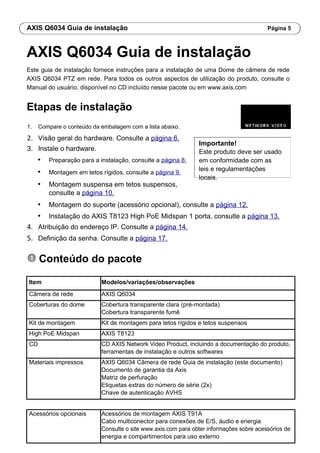 AXIS Q6034 Guia de instalação Página 5
AXIS Q6034 Guia de instalação
Este guia de instalação fornece instruções para a instalação de uma Dome de câmera de rede
AXIS Q6034 PTZ em rede. Para todos os outros aspectos de utilização do produto, consulte o
Manual do usuário, disponível no CD incluído nesse pacote ou em www.axis.com
Etapas de instalação
1. Compare o conteúdo da embalagem com a lista abaixo.
2. Visão geral do hardware. Consulte a página 6.
3. Instale o hardware.
• Preparação para a instalação, consulte a página 8.
• Montagem em tetos rígidos, consulte a página 9.
• Montagem suspensa em tetos suspensos,
consulte a página 10.
Importante!
Este produto deve ser usado
em conformidade com as
leis e regulamentações
locais.
• Montagem do suporte (acessório opcional), consulte a página 12.
• Instalação do AXIS T8123 High PoE Midspan 1 porta, consulte a página 13.
4. Atribuição do endereço IP. Consulte a página 14.
5. Definição da senha. Consulte a página 17.
Conteúdo do pacote
Item Modelos/variações/observações
Câmera de rede AXIS Q6034
Coberturas do dome Cobertura transparente clara (pré-montada)
Cobertura transparente fumê
Kit de montagem Kit de montagem para tetos rígidos e tetos suspensos
High PoE Midspan AXIS T8123
CD CD AXIS Network Video Product, incluindo a documentação do produto,
ferramentas de instalação e outros softwares
Materiais impressos AXIS Q6034 Câmera de rede Guia de instalação (este documento)
Documento de garantia da Axis
Matriz de perfuração
Etiquetas extras do número de série (2x)
Chave de autenticação AVHS
Acessórios opcionais Acessórios de montagem AXIS T91A
Cabo multiconector para conexões de E/S, áudio e energia
Consulte o site www.axis.com para obter informações sobre acessórios de
energia e compartimentos para uso externo
 