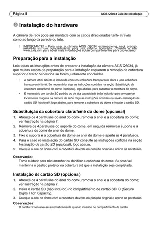 Página 8 AXIS Q6034 Guia de instalação
Instalação do hardware
A câmera de rede pode ser montada com os cabos direcionados tanto através
como ao longo da parede ou teto.
! IMPORTANTE! - Para usar a câmera AXIS Q6034 externamente, será preciso
instalá-la em um compartimento para uso externo aprovado. Consulte o site
www.axis.com para obter mais informações sobre compartimentos para uso externo.
Preparação para a instalação
Leia todas as instruções antes de preparar a instalação da câmera AXIS Q6034, já
que muitas etapas de preparação para a instalação requerem a remoção da cobertura
superior e trarão benefícios se forem juntamente concluídas.
• A câmera AXIS Q6034 é fornecida com uma cobertura transparente clara e uma cobertura
transparente fumê. Se necessário, siga as instruções contidas na seção Substituição da
cobertura clara/fumê do dome (opcional), logo abaixo, para substituir a cobertura do dome.
• É necessário um cartão SD padrão ou de alta capacidade (não incluído) para armazenar
localmente imagens na câmera de rede. Siga as instruções contidas na seção Instalação de
cartão SD (opcional), logo abaixo, para remover a cobertura do dome e instalar o cartão SD.
Substituição da cobertura clara/fumê do dome (opcional)
1. Afrouxe os 4 parafusos do anel do dome, remova o anel e a cobertura do dome;
ver ilustração na página 7.
2. Remova os 4 parafusos do suporte do dome, em seguida remova o suporte e a
cobertura do dome do anel do dome.
3. Fixe o suporte e a cobertura do dome ao anel do dome e aperte os 4 parafusos.
4. Para o caso de instalação do cartão SD, consulte as instruções contidas na seção
Instalação de cartão SD (opcional), logo abaixo.
5. Coloque o anel do dome com a cobertura de volta na posição original e aperte os parafusos.
Observação:
Tome cuidado para não arranhar ou danificar a cobertura do dome. Se possível,
mantenha o plástico protetor na cobertura até que a instalação seja completada.
Instalação de cartão SD (opcional)
1. Afrouxe os 4 parafusos do anel do dome, remova o anel e a cobertura do dome;
ver ilustração na página 7.
2. Insira o cartão SD (não incluído) no compartimento de cartão SDHC (Secure
Digital High Capacity).
3. Coloque o anel do dome com a cobertura de volta na posição original e aperte os parafusos.
Observações:
O cartão SD encaixa-se automaticamente quando inserido no compartimento de cartão
 