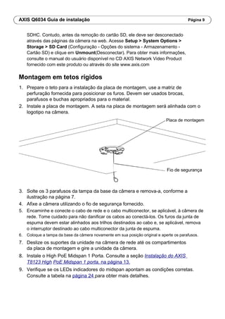 AXIS Q6034 Guia de instalação Página 9
SDHC. Contudo, antes da remoção do cartão SD, ele deve ser desconectado
através das páginas da câmera na web. Acesse Setup > System Options >
Storage > SD Card (Configuração - Opções do sistema - Armazenamento -
Cartão SD) e clique em Unmount(Desconectar). Para obter mais informações,
consulte o manual do usuário disponível no CD AXIS Network Video Product
fornecido com este produto ou através do site www.axis.com
Montagem em tetos rígidos
1. Prepare o teto para a instalação da placa de montagem, use a matriz de
perfuração fornecida para posicionar os furos. Devem ser usados brocas,
parafusos e buchas apropriados para o material.
2. Instale a placa de montagem. A seta na placa de montagem será alinhada com o
logotipo na câmera.
Placa de montagem
Fio de segurança
3. Solte os 3 parafusos da tampa da base da câmera e remova-a, conforme a
ilustração na página 7.
4. Afixe a câmera utilizando o fio de segurança fornecido.
5. Encaminhe e conecte o cabo de rede e o cabo multiconector, se aplicável, à câmera de
rede. Tome cuidado para não danificar os cabos ao conectá-los. Os furos da junta de
espuma devem estar alinhados aos trilhos destinados ao cabo e, se aplicável, remova
o interruptor destinado ao cabo multiconector da junta de espuma.
6. Coloque a tampa da base da câmera novamente em sua posição original e aperte os parafusos.
7. Deslize os suportes da unidade na câmera de rede até os compartimentos
da placa de montagem e gire a unidade da câmera.
8. Instale o High PoE Midspan 1 Porta. Consulte a seção Instalação do AXIS
T8123 High PoE Midspan 1 porta, na página 13.
9. Verifique se os LEDs indicadores do midspan apontam as condições corretas.
Consulte a tabela na página 24 para obter mais detalhes.
 