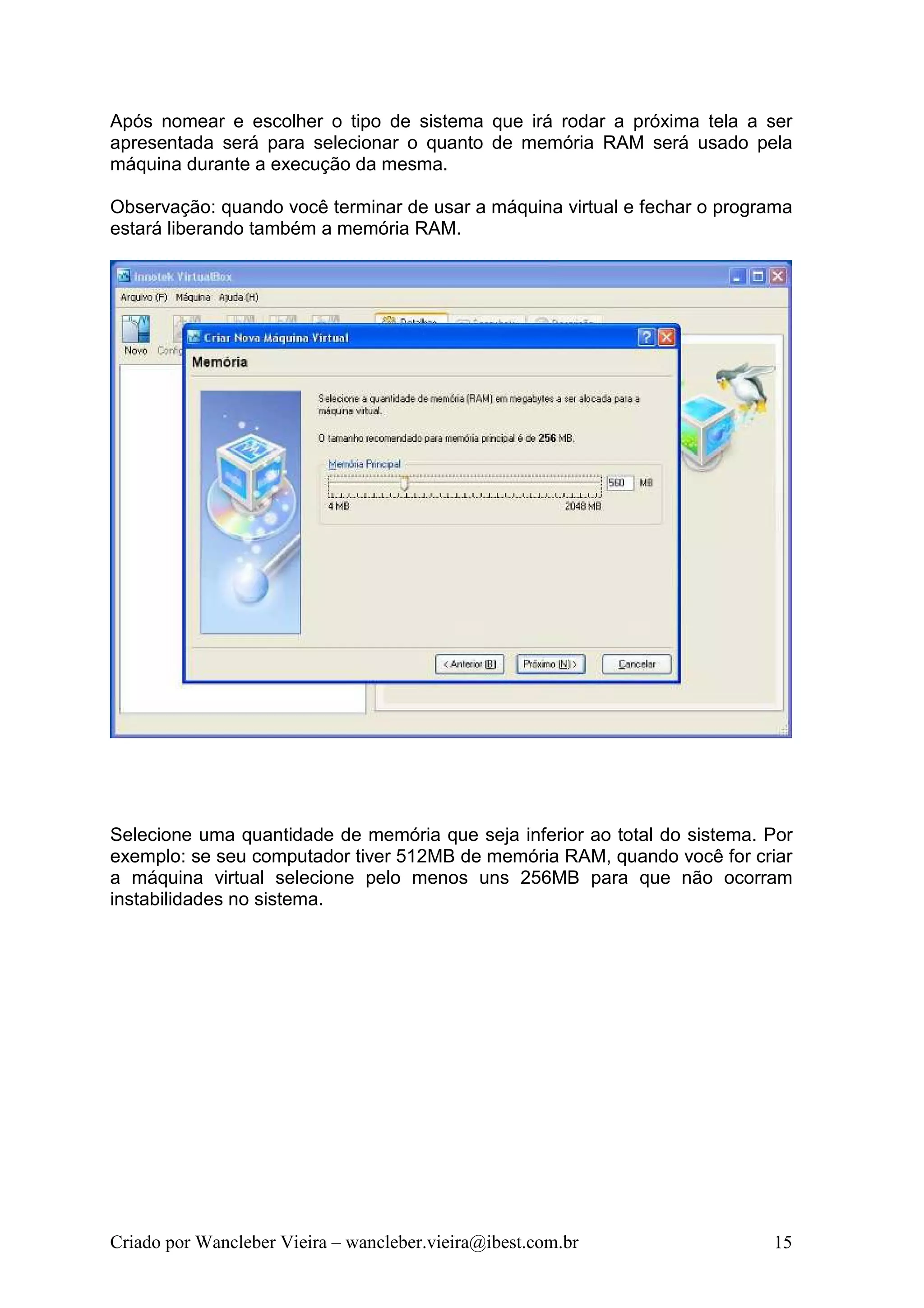 Após nomear e escolher o tipo de sistema que irá rodar a próxima tela a ser
apresentada será para selecionar o quanto de memória RAM será usado pela
máquina durante a execução da mesma.

Observação: quando você terminar de usar a máquina virtual e fechar o programa
estará liberando também a memória RAM.




Selecione uma quantidade de memória que seja inferior ao total do sistema. Por
exemplo: se seu computador tiver 512MB de memória RAM, quando você for criar
a máquina virtual selecione pelo menos uns 256MB para que não ocorram
instabilidades no sistema.




Criado por Wancleber Vieira – wancleber.vieira@ibest.com.br                15
 