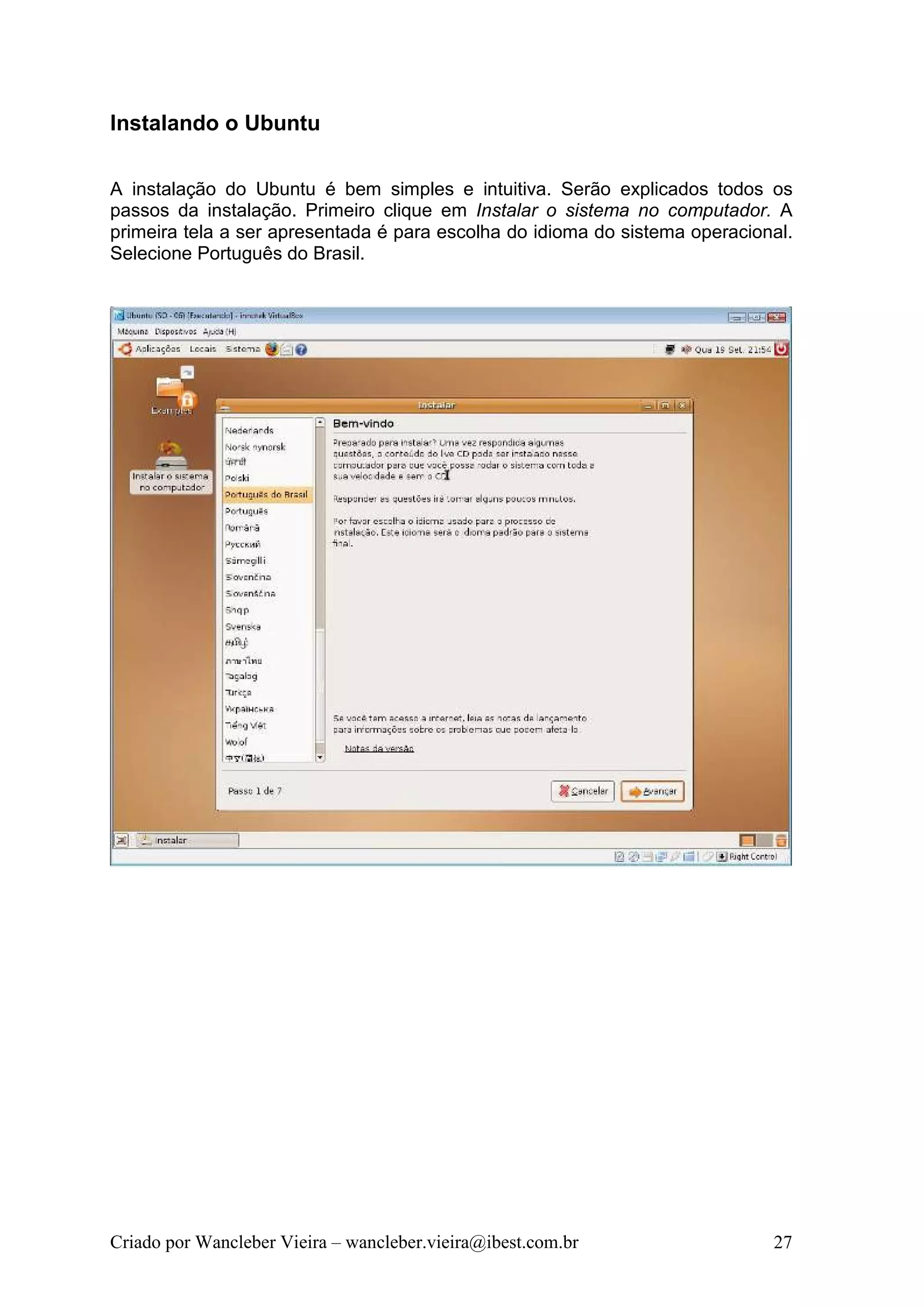 Instalando o Ubuntu

A instalação do Ubuntu é bem simples e intuitiva. Serão explicados todos os
passos da instalação. Primeiro clique em Instalar o sistema no computador. A
primeira tela a ser apresentada é para escolha do idioma do sistema operacional.
Selecione Português do Brasil.




Criado por Wancleber Vieira – wancleber.vieira@ibest.com.br                  27
 