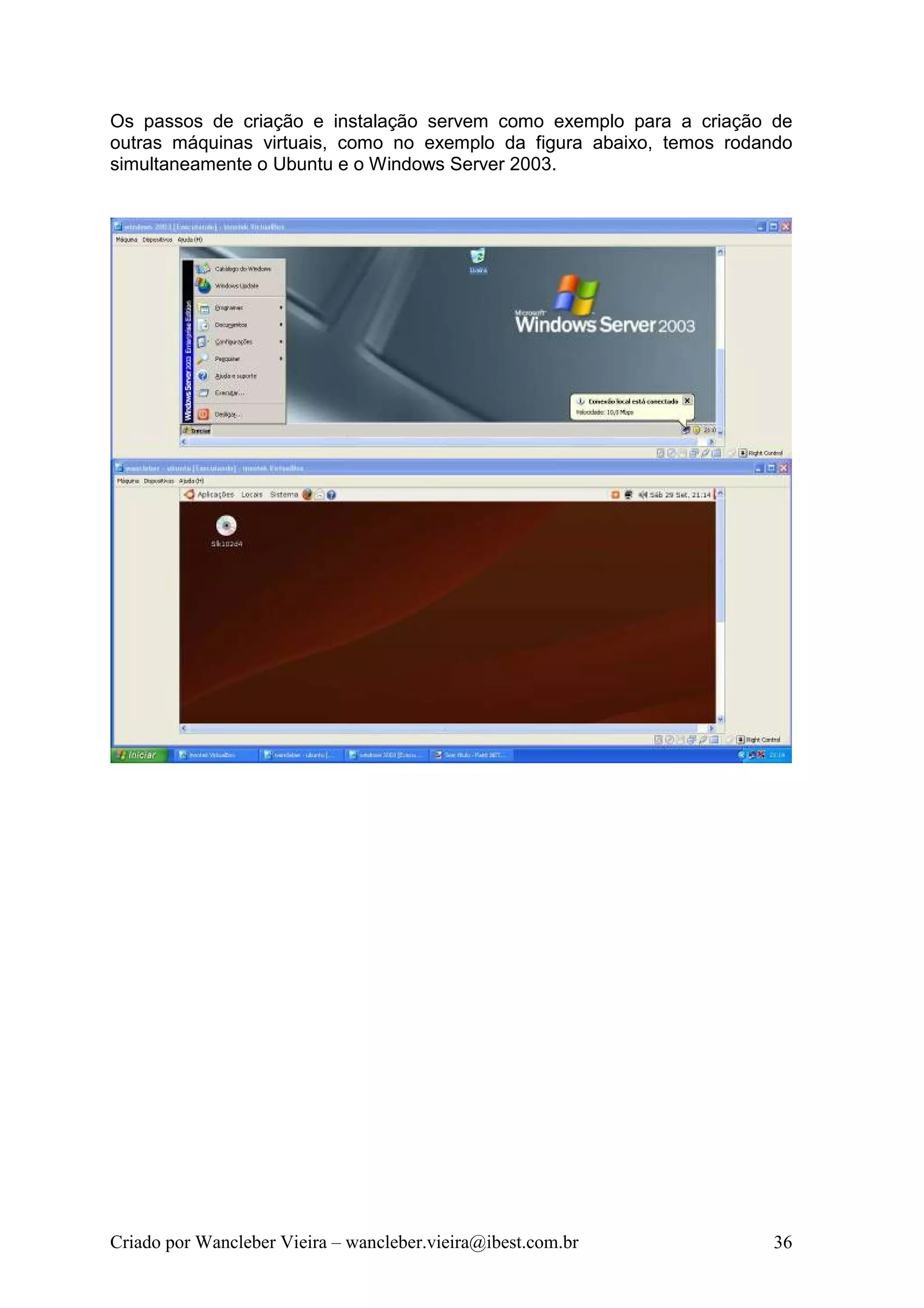 Os passos de criação e instalação servem como exemplo para a criação de
outras máquinas virtuais, como no exemplo da figura abaixo, temos rodando
simultaneamente o Ubuntu e o Windows Server 2003.




Criado por Wancleber Vieira – wancleber.vieira@ibest.com.br           36
 