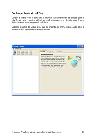 Configuração do Virtual Box
Utilizar o Virtual Box é bem fácil e intuitivo. Será mostrado os passos para a
criação de uma maquina virtual ao qual instalaremos o Ubuntu, que é uma
distribuição do sistema operacional Linux.

Localize o atalho do Virtual Box, que se encontra no menu iniciar. Após, abrir o
programa será apresentado a seguinte tela.




Criado por Wancleber Vieira – wancleber.vieira@ibest.com.br                  10
 