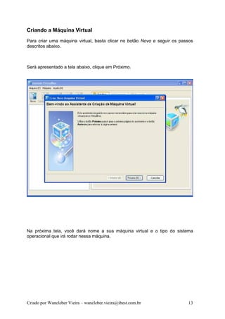Criando a Máquina Virtual
Para criar uma máquina virtual, basta clicar no botão Novo e seguir os passos
descritos abaixo.



Será apresentado a tela abaixo, clique em Próximo.




Na próxima tela, você dará nome a sua máquina virtual e o tipo do sistema
operacional que irá rodar nessa máquina.




Criado por Wancleber Vieira – wancleber.vieira@ibest.com.br               13
 