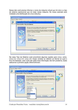 Nessa tela você precisa informar o nome da máquina virtual que irá criar e o tipo
de sistema operacional que irá rodar nessa máquina. No nosso exemplo será
instalada uma distribuição do Linux (Ubuntu).




Na caixa Tipo de Sistema você encontrará algumas opções para Linux, como,
Linux 2.2, Linux 2.4, Linux 2.6. Essas versões se referem ao Kernel ao qual o
linux foi baseado, caso você não saiba essa informação não tem problema, basta
selecionar a primeira opção Other/Unknown.




Criado por Wancleber Vieira – wancleber.vieira@ibest.com.br                   14
 
