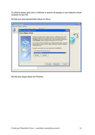 O próximo passo será criar e informar o quanto de espaço a sua máquina virtual
ocupará no seu HD.

Na tela que será apresentada clique em Novo.




Na tela que segue clique em Próximo.




Criado por Wancleber Vieira – wancleber.vieira@ibest.com.br                16
 