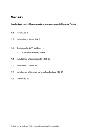 Sumário

Instalação do Linux – Ubuntu através de um gerenciador de Máquinas Virtuais



1.1    Introdução, 3


1.2    Instalação do Virtual Box, 3



1.3    Configuração do Virtual Box, 10

      1.3.1   Criação da Máquina Virtual, 13


1.4    Inicializando o Ubuntu pelo Live CD, 23


1.5    Instalando o Ubuntu, 27


1.6    Inicializando o Ubuntu a partir da Instalação no HD, 35


1.7    Conclusão, 30




Criado por Wancleber Vieira – wancleber.vieira@ibest.com.br                   2
 