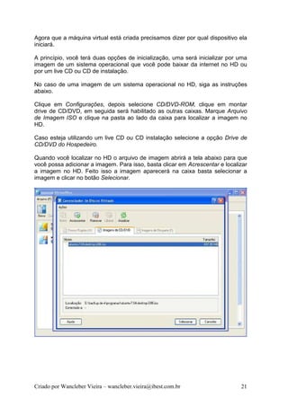 Agora que a máquina virtual está criada precisamos dizer por qual dispositivo ela
iniciará.

A princípio, você terá duas opções de inicialização, uma será inicializar por uma
imagem de um sistema operacional que você pode baixar da internet no HD ou
por um live CD ou CD de instalação.

No caso de uma imagem de um sistema operacional no HD, siga as instruções
abaixo.

Clique em Configurações, depois selecione CD/DVD-ROM, clique em montar
drive de CD/DVD, em seguida será habilitado as outras caixas. Marque Arquivo
de Imagem ISO e clique na pasta ao lado da caixa para localizar a imagem no
HD.

Caso esteja utilizando um live CD ou CD instalação selecione a opção Drive de
CD/DVD do Hospedeiro.

Quando você localizar no HD o arquivo de imagem abrirá a tela abaixo para que
você possa adicionar a imagem. Para isso, basta clicar em Acrescentar e localizar
a imagem no HD. Feito isso a imagem aparecerá na caixa basta selecionar a
imagem e clicar no botão Selecionar.




Criado por Wancleber Vieira – wancleber.vieira@ibest.com.br                   21
 