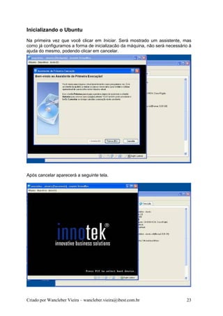 Inicializando o Ubuntu
Na primeira vez que você clicar em Iniciar. Será mostrado um assistente, mas
como já configuramos a forma de inicializacão da máquina, não será necessário à
ajuda do mesmo, podendo clicar em cancelar.




Após cancelar aparecerá a seguinte tela.




Criado por Wancleber Vieira – wancleber.vieira@ibest.com.br                 23
 