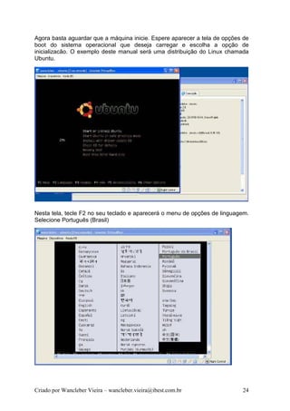Agora basta aguardar que a máquina inicie. Espere aparecer a tela de opções de
boot do sistema operacional que deseja carregar e escolha a opção de
inicializacão. O exemplo deste manual será uma distribuição do Linux chamada
Ubuntu.




Nesta tela, tecle F2 no seu teclado e aparecerá o menu de opções de linguagem.
Selecione Português (Brasil)




Criado por Wancleber Vieira – wancleber.vieira@ibest.com.br                24
 