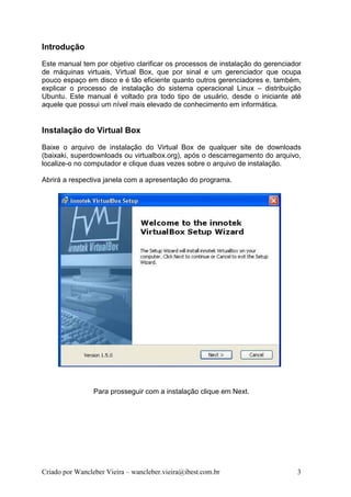 Introdução
Este manual tem por objetivo clarificar os processos de instalação do gerenciador
de máquinas virtuais, Virtual Box, que por sinal e um gerenciador que ocupa
pouco espaço em disco e é tão eficiente quanto outros gerenciadores e, também,
explicar o processo de instalação do sistema operacional Linux – distribuição
Ubuntu. Este manual é voltado pra todo tipo de usuário, desde o iniciante até
aquele que possui um nível mais elevado de conhecimento em informática.


Instalação do Virtual Box
Baixe o arquivo de instalação do Virtual Box de qualquer site de downloads
(baixaki, superdownloads ou virtualbox.org), após o descarregamento do arquivo,
localize-o no computador e clique duas vezes sobre o arquivo de instalação.

Abrirá a respectiva janela com a apresentação do programa.




                 Para prosseguir com a instalação clique em Next.




Criado por Wancleber Vieira – wancleber.vieira@ibest.com.br                    3
 