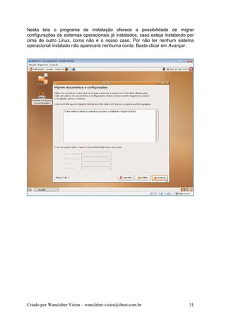 Nesta tela o programa de instalação oferece a possibilidade de migrar
configurações de sistemas operacionais já instalados, caso esteja instalando por
cima de outro Linux, como não é o nosso caso. Por não ter nenhum sistema
operacional instalado não aparecerá nenhuma conta. Basta clicar em Avançar.




Criado por Wancleber Vieira – wancleber.vieira@ibest.com.br                  31
 