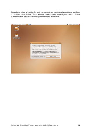 Quando terminar a instalação será perguntado se você deseja continuar a utilizar
o Ubuntu a partir do live CD ou reiniciar o computador e começar a usar o Ubuntu
a partir do HD. Escolha reiniciar para concluir a instalação.




Criado por Wancleber Vieira – wancleber.vieira@ibest.com.br                  34
 