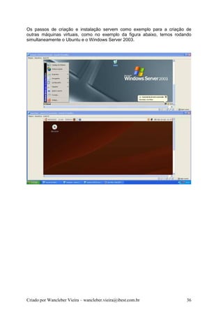 Os passos de criação e instalação servem como exemplo para a criação de
outras máquinas virtuais, como no exemplo da figura abaixo, temos rodando
simultaneamente o Ubuntu e o Windows Server 2003.




Criado por Wancleber Vieira – wancleber.vieira@ibest.com.br           36
 