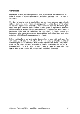 Conclusão
O software de máquina virtual (no nosso caso o Virtual Box) tem a finalidade de
fornecer uma cópia do seu hardware para a máquina que você criar. Qual seria a
vantagem?

Um das vantagens seria a possibilidade de ter vários sistemas operacionais
rodando ao mesmo tempo no mesmo computador, podendo, dessa forma, utilizar
os sistemas operacionais diferentes, disponibilizando serviços diferentes, para
uma rede, por exemplo, dessa forma o custo para a implantação reduziria
significativamente. Uma outra vantagem seria para o aprendizado, em que não é
necessário estar em um laboratório de informática, podendo simular um
laboratório para testes com quantos computadores você quiser criar, uma única
máquina real interligando os computadores virtuais.

Enfim, a utilização de um gerenciador de máquinas virtuais é útil tanto para fins
comerciais quanto para fins educativos. Você pode usar o gerenciador para testar
sistemas operacionais diferentes do que você costuma usar no seu computador.
Para não ter todo o trabalho de instalar o sistema operacional de fato no HD,
passando por todo o processo de particionamento, boot etc. Deixando mais
flexível a escolha e a utilização de sistemas operacionais diferentes.




Criado por Wancleber Vieira – wancleber.vieira@ibest.com.br                   37
 