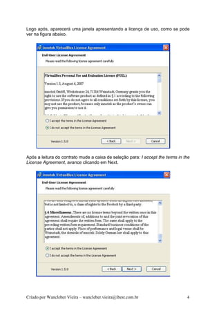 Logo após, aparecerá uma janela apresentando a licença de uso, como se pode
ver na figura abaixo.




Após a leitura do contrato mude a caixa de seleção para: I accept the terms in the
License Agreement, avance clicando em Next.




Criado por Wancleber Vieira – wancleber.vieira@ibest.com.br                     4
 