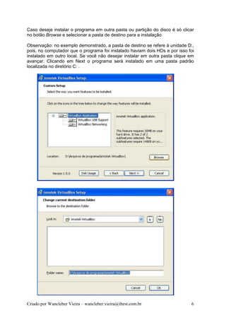 Caso deseje instalar o programa em outra pasta ou partição do disco é só clicar
no botão Browse e selecionar a pasta de destino para a instalação

Observação: no exemplo demonstrado, a pasta de destino se refere à unidade D:,
pois, no computador que o programa foi instalado haviam dois HDs e por isso foi
instalado em outro local. Se você não desejar instalar em outra pasta clique em
avançar. Clicando em Next o programa será instalado em uma pasta padrão
localizada no diretório C: .




Criado por Wancleber Vieira – wancleber.vieira@ibest.com.br                  6
 