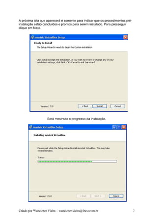 A próxima tela que aparecerá é somente para indicar que os procedimentos pré-
instalação estão concluídos e prontos para serem instalado. Para prosseguir
clique em Next.




                     Será mostrado o progresso da instalação.




Criado por Wancleber Vieira – wancleber.vieira@ibest.com.br                     7
 