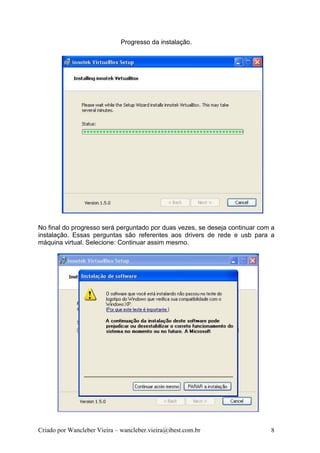 Progresso da instalação.




No final do progresso será perguntado por duas vezes, se deseja continuar com a
instalação. Essas perguntas são referentes aos drivers de rede e usb para a
máquina virtual. Selecione: Continuar assim mesmo.




Criado por Wancleber Vieira – wancleber.vieira@ibest.com.br                  8
 