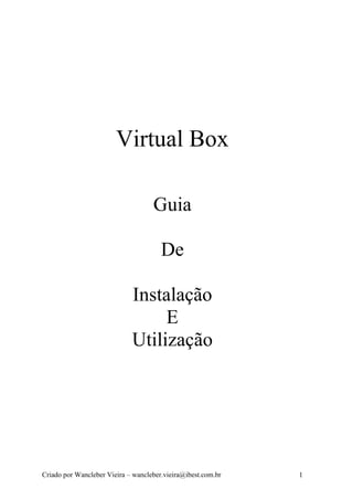 Virtual Box

                                    Guia

                                       De

                             Instalação
                                  E
                             Utilização




Criado por Wancleber Vieira – wancleber.vieira@ibest.com.br   1
 