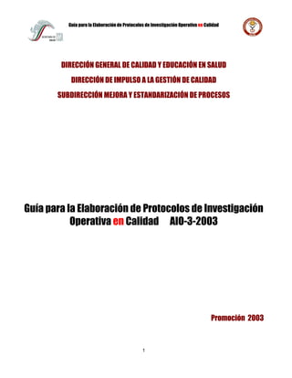 Guía para la Elaboración de Protocolos de Investigación Operativa en Calidad
1
DIRECCIÓN GENERAL DE CALIDAD Y EDUCACIÓN EN SALUD
DIRECCIÓN DE IMPULSO A LA GESTIÓN DE CALIDAD
SUBDIRECCIÓN MEJORA Y ESTANDARIZACIÓN DE PROCESOS
Guía para la Elaboración de Protocolos de Investigación
Operativa en Calidad AIO-3-2003
Promoción 2003
 