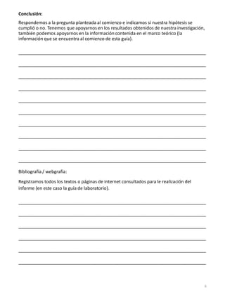 Conclusión:
Respondemos a la pregunta planteada al comienzo e indicamos si nuestra hipótesis se
cumplió o no. Tenemos que apoyarnos en los resultados obtenidos de nuestra investigación,
también podemos apoyarnos en la información contenida en el marco teórico (la
información que se encuentra al comienzo de esta guía).
___________________________________________________________________________
___________________________________________________________________________
___________________________________________________________________________
___________________________________________________________________________
___________________________________________________________________________
___________________________________________________________________________
___________________________________________________________________________
___________________________________________________________________________
___________________________________________________________________________
___________________________________________________________________________
Bibliografía / webgrafía:
Registramos todos los textos o páginas de internet consultados para le realización del
informe (en este caso la guía de laboratorio).
___________________________________________________________________________
___________________________________________________________________________
___________________________________________________________________________
___________________________________________________________________________
___________________________________________________________________________
___________________________________________________________________________
6
 