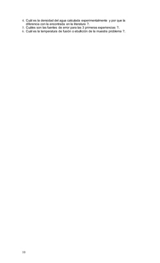10
4. Cuál es la densidad del agua calculada experimentalmente y por que la
diferencia con la encontrada en la literatura ?.
5. Cuáles son las fuentes de error para las 3 primeras experiencias ?.
6. Cuál es la temperatura de fusión o ebullición de la muestra problema ?.
 