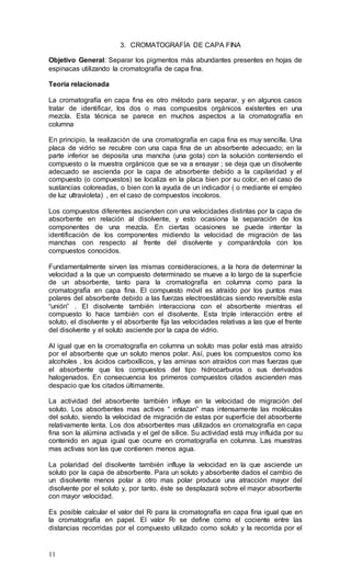 11
3. CROMATOGRAFÍA DE CAPA FINA
Objetivo General: Separar los pigmentos más abundantes presentes en hojas de
espinacas utilizando la cromatografía de capa fina.
Teoría relacionada
La cromatografía en capa fina es otro método para separar, y en algunos casos
tratar de identificar, los dos o mas compuestos orgánicos existentes en una
mezcla. Esta técnica se parece en muchos aspectos a la cromatografía en
columna
En principio, la realización de una cromatografía en capa fina es muy sencilla. Una
placa de vidrio se recubre con una capa fina de un absorbente adecuado; en la
parte inferior se deposita una mancha (una gota) con la solución conteniendo el
compuesto o la muestra orgánicos que se va a ensayar ; se deja que un disolvente
adecuado se ascienda por la capa de absorbente debido a la capilaridad y el
compuesto (o compuestos) se localiza en la placa bien por su color, en el caso de
sustancias coloreadas, o bien con la ayuda de un indicador ( o mediante el empleo
de luz ultravioleta) , en el caso de compuestos incoloros.
Los compuestos diferentes ascienden con una velocidades distintas por la capa de
absorbente en relación al disolvente, y esto ocasiona la separación de los
componentes de una mezcla. En ciertas ocasiones se puede intentar la
identificación de los componentes midiendo la velocidad de migración de las
manchas con respecto al frente del disolvente y comparándola con los
compuestos conocidos.
Fundamentalmente sirven las mismas consideraciones, a la hora de determinar la
velocidad a la que un compuesto determinado se mueve a lo largo de la superficie
de un absorbente, tanto para la cromatografía en columna como para la
cromatografía en capa fina. El compuesto móvil es atraído por los puntos mas
polares del absorbente debido a las fuerzas electroestáticas siendo reversible esta
“unión” . El disolvente también interacciona con el absorbente mientras el
compuesto lo hace también con el disolvente. Esta triple interacción entre el
soluto, el disolvente y el absorbente fija las velocidades relativas a las que el frente
del disolvente y el soluto asciende por la capa de vidrio.
Al igual que en la cromatografía en columna un soluto mas polar está mas atraído
por el absorbente que un soluto menos polar. Así, pues los compuestos como los
alcoholes , los ácidos carboxílicos, y las aminas son atraídos con mas fuerzas que
el absorbente que los compuestos del tipo hidrocarburos o sus derivados
halogenados. En consecuencia los primeros compuestos citados ascienden mas
despacio que los citados últimamente.
La actividad del absorbente también influye en la velocidad de migración del
soluto. Los absorbentes mas activos “ enlazan” mas intensamente las moléculas
del soluto, siendo la velocidad de migración de estas por superficie del absorbente
relativamente lenta. Los dos absorbentes mas utilizados en cromatografía en capa
fina son la alúmina activada y el gel de sílice. Su actividad está muy influida por su
contenido en agua igual que ocurre en cromatografía en columna. Las muestras
mas activas son las que contienen menos agua.
La polaridad del disolvente también influye la velocidad en la que asciende un
soluto por la capa de absorbente. Para un soluto y absorbente dados el cambio de
un disolvente menos polar a otro mas polar produce una atracción mayor del
disolvente por el soluto y, por tanto, éste se desplazará sobre el mayor absorbente
con mayor velocidad.
Es posible calcular el valor del Rf para la cromatografía en capa fina igual que en
la cromatografía en papel. El valor Rf se define como el cociente entre las
distancias recorridas por el compuesto utilizado como soluto y la recorrida por el
 