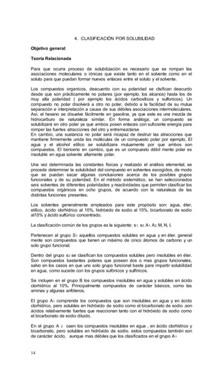 14
4. CLASIFICACIÓN POR SOLUBILIDAD
Objetivo general:
Teoría Relacionada
Para que ocurra proceso de solubilización es necesario que se rompan las
asociaciones moleculares o iónicas que existe tanto en el solvente como en el
soluto para que puedan formar nuevos enlaces entre el soluto y el solvente.
Los compuestos organicos, deacuerdo con su polaridad se clsifican deacurdo
desde que son prácticamente no polares (por ejemplo, los alcanos) hasta los de
muy alta polaridad ( por ejemplo los ácidos carboxílicos y sulfonicos). Un
compuesto no polar disolverá a otro no polar, debido a la facilidad de su mutua
separación e interpretación a causa de sus débiles asociaciones intermoleculares.
Así, el hexano se disuelve fácilmente en gasolina, ya que este es una mezcla de
hidrocarburo de naturaleza similar. En forma análoga, un compuesto se
solubilizará en otro polar ya que ambos posen enlaces con suficiente energía para
romper las fuertes atracciones del otro y entremezclarse
En cambio, una sustancia no polar será incapaz de destruir las atracciones que
mantiene firmemente unida las moléculas de un compuesto polar por ejemplo, El
agua y el alcohol etílico se solubilizara mutuamente por que ambos son
compuestos. El benceno en cambio, que es un compuesto débil mente polar es
insoluble en agua solvente altamente polar.
Una vez determinada las constantes físicas y realizado el análisis elemental, se
procede determinar la solubilidad del compuesto en solventes escogidos, de modo
que se puedan sacar algunas conclusiones acerca de los posibles grupos
funcionales y de su polaridad. En el método sistemático, se han seleccionados
seis solventes de diferentes polaridades y reactividades que permiten clasificar los
compuestos orgánicos en ocho grupos, de acuerdo con la naturaleza de las
distintas funciones presentes.
Los solventes generalmente empleados para este propósito son: agua, éter,
etílico, ácido clorhídrico al 10%, hidróxido de sodio al 10%, bicarbonato de sodio
al10% y ácido sulfúrico concentrado.
La clasificación común de los grupos es la siguiente: s1, s2, A1, A2, M, N, I.
Pertenecen al grupo S1 aquellos compuestos solubles en agua y en éter. general
mente son compuestos que tienen un máximo de cinco átomos de carbono y un
solo grupo funcional.
Dentro del grupo s2 se clasifican los compuestos solubles pero insolubles en éter.
Son compuestos bastantes polares que poseen dos o mas grupos funcionales,
salvo en los casos en que uno solo grupo funcional baste para impartir solubilidad
en agua, como sucede con los grupos sufònicos y sulfínicos.
Se incluyen en el grupo B los compuestos insolubles en agua y solubles en ácido
clorhídrico al 10%. Principalmente compuestos de carácter básicos, como las
aminas y algunas anfóteros.
El grupo A1 comprende los compuestos que son insolubles en agua y en ácido
clorhídrico, pero solubles en hidróxido de sodio como el bicarbonato de sodio .son
ácidos relativamente fuertes que reaccionan tanto con el hidróxido de sodio como
el bicarbonato de sodio diluido.
En el grupo A 2 caen los compuestos insolubles en agua , en ácido clorhídrico y
bicarbonato, pero solubles en hidróxido de sodio. estos compuestos también son
de carácter ácido, aunque mas débiles que los clasificados en el grupo A1
 