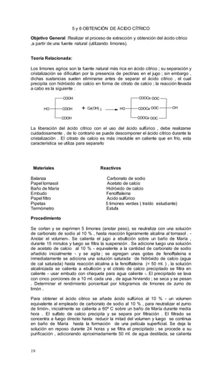 19
5 y 6 OBTENCIÓN DE ÁCIDO CÍTRICO
Objetivo General :Realizar el proceso de extracción y obtención del ácido cítrico
,a partir de una fuente natural (utilizando limones).
Teoría Relacionada:
Los limones agrios son la fuente natural más rica en ácido cítrico ; su separación y
cristalización se dificultan por la presencia de pectinas en el jugo ; sin embargo ,
dichas sustancias suelen eliminarse antes de separar el ácido cítrico , el cual
precipita con hidróxido de calcio en forma de citrato de calcio ; la reacción llevada
a cabo es la siguiente :
COOH
COOHOH
COOH
+ Ca(OH) 2
COOCa
COOCaOH
COOCa OOC
OOC OH
OOC
La liberación del ácido cítrico con el uso del ácido sulfúrico , debe realizarse
cuidadosamente , de lo contrario se puede descomponer el ácido cítrico durante la
cristalización . El citrato de calcio es más insoluble en caliente que en frío, esta
característica se utiliza para separarlo
Materiales Reactivos
Balanza Carbonato de sodio
Papel tornasol Acetato de calcio
Baño de María Hidróxido de calcio
Embudo Fenolftaleina
Papel filtro Acido sulfúrico
Pipetas 5 limones verdes ( traído estudiante)
Termómetro Estufa
Procedimiento
Se cortan y se exprimen 5 limones (anotar peso), se neutraliza con una solución
de carbonato de sodio al 10 % , hasta reacción ligeramente alcalina al tornasol . -
Anotar el volumen-. Se calienta el jugo a ebullición sobre un baño de María ,
durante 15 minutos y luego se filtra la suspensión . Se adicione luego una solución
de acetato de calcio al 10 % - equivalente a la cantidad de carbonato de sodio
añadido inicialmente - y se agita ; se agregan unas gotas de fenolftaleina e
inmediatamente se adiciona una solución saturada de hidróxido de calcio (agua
de cal saturada) hasta reacción alcalina a la fenolftaleina (= 50 ml. ) , la solución
alcalinizada se calienta a ebullición y el citrato de calcio precipitado se filtra en
caliente - usar embudo con chaqueta para agua caliente -. El precipitado se lava
con cinco porciones de a 10 ml. cada una , de agua hirviendo ; se seca y se pesan
. Determinar el rendimiento porcentual por kilogramos de limones de zumo de
limón .
Para obtener el ácido cítrico se añade ácido sulfúrico al 10 % - un volumen
equivalente al empleado de carbonato de sodio al 10 % , para neutralizar el zumo
de limón-, inicialmente se calienta a 60º C sobre un baño de María durante media
hora . El sulfato de calcio precipita y se separa por filtración . El filtrado se
concentra a fuego directo hasta reducir la mitad del volumen y luego se continua
en baño de María hasta la formación de una película superficial. Se deja la
solución en reposo durante 24 horas y se filtra el precipitado ; se procede a su
purificación , adicionando aproximadamente 50 ml. de agua destilada, se calienta
 