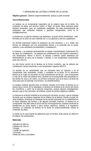 21
7. OBTENCIÓN DE LACTOSA A PARTIR DE LA LECHE.
Objetivo general : Obtener experimentalmente lactosa a partir de leche
Teoría Relacionada
La lactosa es el componente mayoritario de la materia seca de la leche. Su
contenido se eleva, por termino medio, a 50g/L de leche. Otros azúcares están
también presentes, pero en cantidades vestigiales. Se trata principalmente de
poliósidos que contienen fructosa y glúcidos nitrogenados, como la N-
acetilglucosamina.
La lactosa es un glúcido reductor que pertenece al grupo de los diholósidos . está
formada por la unión de una molécula de  ó -glucosa y otra de -galactosa.
Su fórmula estructural implica la existencia de dos isómeros:  y . Estas dos
formas se distinguen por sus propiedades físicas y en particular por su poder
rotatorio y sus caracteres de solubilidad y cristalización.
La lactosa  se presenta generalmente en estado monohidratado conteniendo 5%
de agua de cristalización . se obtiene por cristalización de una solución saturada a
una temperatura inferior a 93.5°C. la lactosa -anhidro puede obtenerse por
deshidratación al vacío de la lactosa -hidrato, a una temperatura comprendida
entre 65 y 93.5°C.
La otra forma común de la lactosa es la forma -anhidro, que se obtiene por
cristalización de las soluciones a una temperatura superior a93.5°C.
La lactosa es un carbohidrato que se encuentra libre en solución y es el
componente más abundante, simple, y constante en la leche. En la secreción
láctica de la mujer se encuentra en una concentración de 65 g/L., que corresponde
a más de la mitad del extracto seco; también es el componente más abundante en
las leches de vaca y de cabra. La primera corrección que se le hace a la leche de
vaca para que se asemeje a la humana, es añadirle lactosa.
La sangre contiene glucosa pero no lactosa; excepto en la leche, la lactosa es un
azúcar poco común en la naturaleza. La lactosa se sintetiza en la mama de3 todos
los mamíferos, a partir de la glucosa sanguínea, aunque algunos investigadores
piensan que en los rumiantes se sintetiza a partir de ácidos orgánicos volátiles.
La lactosa es el factor limitante en la producción de leche, es decir, que la cantidad
de leche que se produce depende de la síntesis de la lactosa. Desde el punto de
vista biológico, la lactosa se distingue de los demás azúcares por su estabilidad en
el tracto digestivo del hombre y de algunos animales maduros. La lactosa es el
componente más lábil ante la acción de los microorganismos; diversas bacterias la
transforman en ácido láctico y otros ácidos orgánicos. Debido a la regulación
osmótica, el contenido de lactosa en la leche es proporcionalmente inverso al
contenido de sales.
La leche es la única fuente de galactosa para el hombre. Este azúcar se utiliza en
la síntesis de cerebrósidos.
Materiales
2-Beaker de 500 mL
2-Beaker de 100 mL
1-Estufa
1-varilla de agitación
1-Embudo.
Perlas de vidrio o porcelana
 